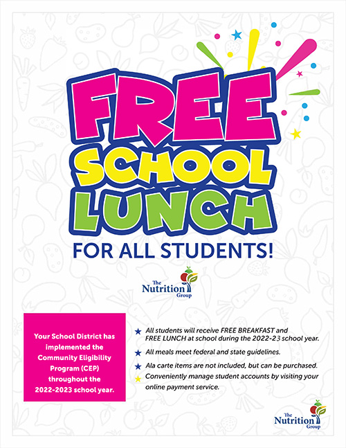 Your School District has implemented the Community Eligibility Program (CEP) throughout the 2022-2023 school year. * All students will receive FREE BREAKFAST and FREE LUNCH at school during the 2022-23 school year. * All meals meet federal and state guidelines. * Ala carte items are not included, but can be purchased. Conveniently manage student accounts by visiting your online payment service.)